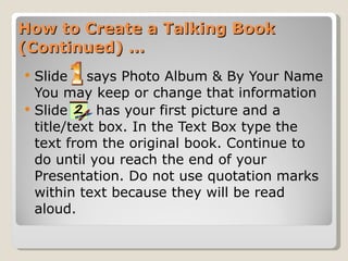 How to Create a Talking Book (Continued) … Slide  says Photo Album & By Your Name You may keep or change that information Slide  has your first picture and a title/text box. In the Text Box type the text from the original book. Continue to do until you reach the end of your Presentation. Do not use quotation marks within text because they will be read aloud.  