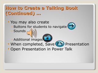 How to Create a Talking Book (Continued) … You may also create  Buttons for students to navigate Sounds Additional images When completed, Save  Presentation  Open Presentation in Power Talk 