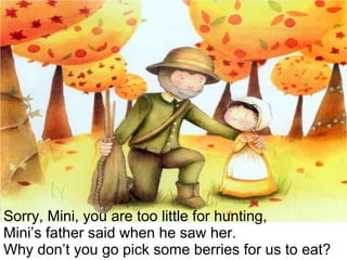 Sorry, Mini, you are too little for hunting,  Mini’s father said when he saw her.  Why don’t you go pick some berries for us to eat? 
