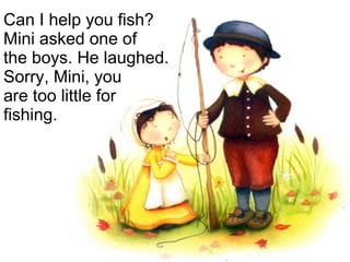 Can I help you fish? Mini asked one of  the boys. He laughed. Sorry, Mini, you  are too little for fishing. 