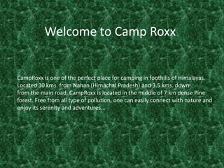 Welcome to Camp Roxx CampRoxx is one of the perfect place for camping in foothills of Himalayas. Located 30 kms. from Nahan (Himachal Pradesh) and 3.5 kms. down from the main road, CampRoxx is located in the middle of 7 km dense Pine forest. Free from all type of pollution, one can easily connect with nature and enjoy its serenity and adventures... 