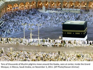 Tens of thousands of Muslim pilgrims move around the Kaaba, seen at center, inside the Grand Mosque, in Mecca, Saudi Arabia, on November 3, 2011. (AP P




                                                 Photo Album

                                     by Elizabeth Elvidge Nelson




Tens of thousands of Muslim pilgrims move around the Kaaba, seen at center, inside the Grand
Mosque, in Mecca, Saudi Arabia, on November 3, 2011. (AP Photo/Hassan Ammar)
 