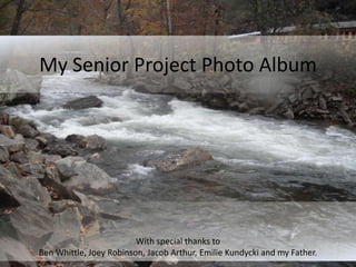 My Senior Project Photo Album




                         With special thanks to
Ben Whittle, Joey Robinson, Jacob Arthur, Emilie Kundycki and my Father.
 