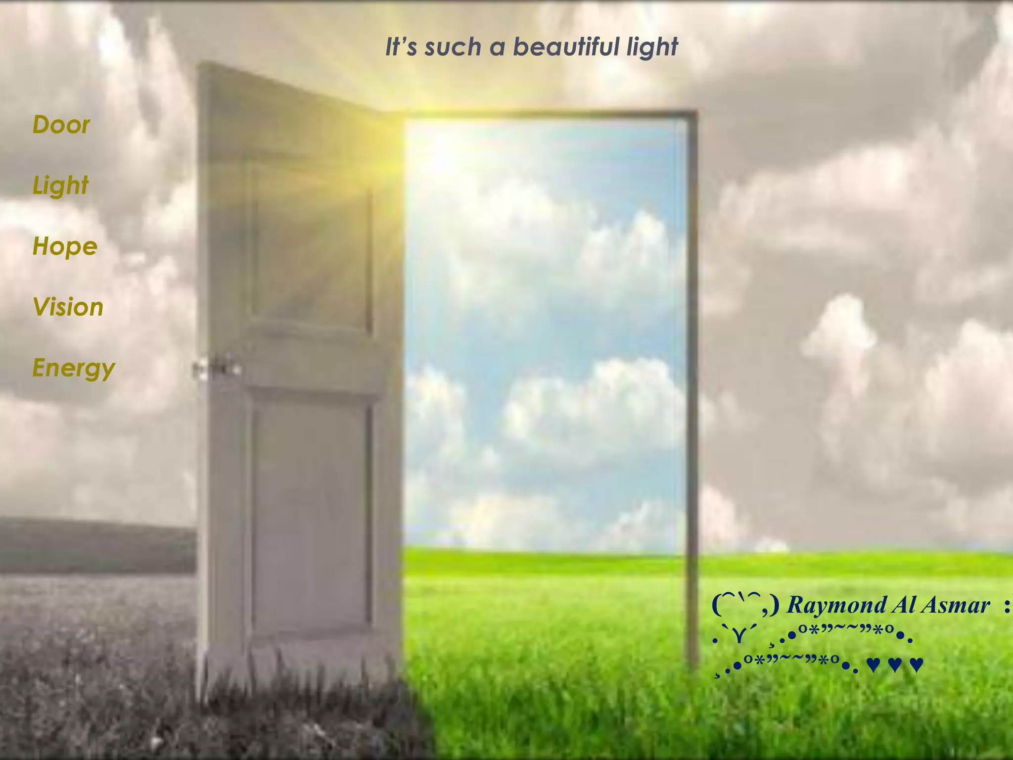 It’s such a beautiful light
Door
Light
Hope
Vision
Energy
(⁀‵⁀,) Raymond Al Asmar :)
.`⋎´ ¸.•°*”˜˜”*°•.
¸.•°*”˜˜”*°•. ♥ ♥ ♥