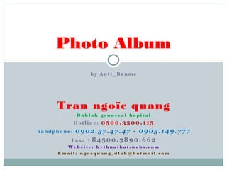Photo Album
by Anti_Banme

Tran ngoïc quang
Daklak genneral hopital
Hotline:

0500.3500.115

0902.37.47.47 - 0905.149.777
Fax: +84500.3890.662

handphone:

We b s i t e : k y t h u a t b o t . w e b s . c o m
Email: ngocquang_dlak@hotmail.com

 