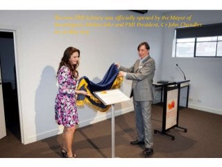 The new PMI Library was officially opened by the Mayor of
Stonnington, Melina Sehr and PMI President, Cr John Chandler
on 30 May 2015
 