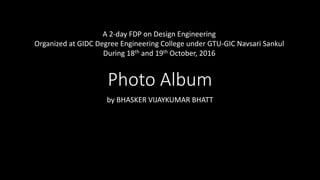 Photo Album
by BHASKER VIJAYKUMAR BHATT
A 2-day FDP on Design Engineering
Organized at GIDC Degree Engineering College under GTU-GIC Navsari Sankul
During 18th and 19th October, 2016
 