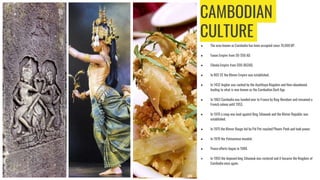 CAMBODIAN
CULTURE
● The area known as Cambodia has been occupied since 70,000 BP.
● Funan Empire from 50-550 AD.
● Chenla Empire from 500-802AD.
● In 802 CE the Khmer Empire was established.
● In 1432 Angkor was sacked by the Ayutthaya Kingdom and then abandoned,
leading to what is now known as the Cambodian Dark Age.
● In 1863 Cambodia was handed over to France by King Norodom and remained a
French colony until 1953.
● In 1970 a coup was lead against King Sihanouk and the Khmer Republic was
established.
● In 1975 the Khmer Rouge led by Pol Pot reached Phnom Penh and took power.
● In 1978 the Vietnamese invaded.
● Peace efforts began in 1989.
● In 1993 the deposed king Sihanouk was restored and it became the Kingdom of
Cambodia once again.
 