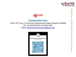 agraNii
Construction Care
310-B, 10th Cross, I H Township, Rajarajeshwari Nagar, Bangalore 560098
Ph: +91-98 4532 4012 / 87 6201 7912
E-Mail: agraniiconstructioncare@gmail.com
R
O
O
F
I
N
G
C
O
N
T
R
A
C
T
O
R
S
S
 