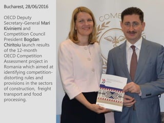 Bucharest, 28/06/2016
OECD Deputy
Secretary-General Mari
Kiviniemi and
Competition Council
President Bogdan
Chiritoiu launch results
of the 12-month
OECD Competition
Assessment project in
Romania which aimed at
identifying competition-
distorting rules and
provisions in the sectors
of construction, freight
transport and food
processing.
 