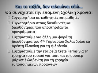 Και το ταξίδι, δεν τελειώνει εδώ...
Θα συνεχιστεί την επόμενη Σχολική Χρονιά!
Συγχαρητήρια σε καθηγητές και μαθητές
Συγχαρητήρια στους διευθυντές και
διευθύντριες που υποστήριξαν τα
προγράμματα
Ευχαριστούμε για άλλη μια φορά τη
Διευθύντρια του 4ου Γυμνασίου Χαλανδρίου κα
Αρέστη Ελπινίκη για τη φιλοξενία!
Ευχαριστούμε την εταιρεία Creta Farms για τη
χορηγία του τυριού για τοστ και το σούπερ
μάρκετ Σκλαβενίτη για τη χορηγία
τυποποιημένων προϊόντων
 