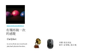 Curlybot
is an toy that can record and
playback physical motion.
形體：類似滑鼠
動作：留聲機、錄音機
https://vimeo.com/48763713
有種再做一次
的感覺
 