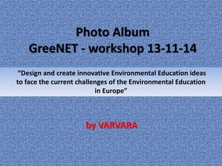 Photo Album 
GreeNET - workshop 13-11-14 
“Design and create innovative Environmental Education ideas 
to face the current challenges of the Environmental Education 
in Europe” 
by VARVARA 
 
