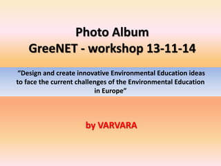 Photo Album 
GreeNET - workshop 13-11-14 
“Design and create innovative Environmental Education ideas 
to face the current challenges of the Environmental Education 
in Europe” 
by VARVARA 
 