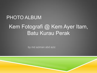 PHOTO ALBUM 
Kem Fotografi @ Kem Ayer Itam, 
Batu Kurau Perak 
by md aziman abd aziz 
 