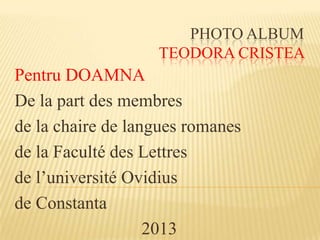 PHOTO ALBUM
TEODORA CRISTEA
Pentru DOAMNA
De la part des membres
de la chaire de langues romanes
de la Faculté des Lettres
de l’université Ovidius
de Constanta
2013
 
