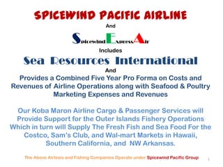 SPICEWIND PACIFIC AIRLINEAndSpicewindExpressAirIncludes Sea  Resources  InternationalAndProvides a Combined Five Year Pro Forma on Costs and  Revenues of Airline Operations along with Seafood & Poultry Marketing Expenses and RevenuesOur KobaMaron Airline Cargo & Passenger Services will Provide Support for the Outer Islands Fishery Operations Which in turn will Supply The Fresh Fish and Sea Food For the Costco, Sam’s Club, and Wal-mart Markets in Hawaii, Southern California, and  NW Arkansas.  The Above Airlines and Fishing Companies Operate under Spicewind Pacific Group 1 