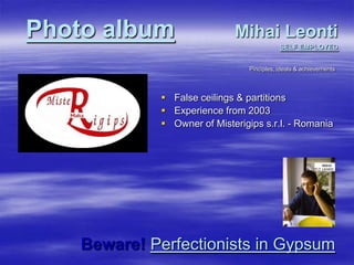 Photo albumMihai LeontiSELF EMPLOYED,[object Object],Pinciples, ideals & achievements,[object Object],False ceilings & partitions,[object Object],Experience from 2003,[object Object],Owner of Misterigips s.r.l. - Romania,[object Object],Beware!Perfectionists in Gypsum,[object Object]
