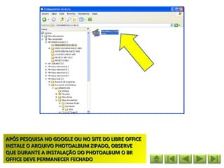 APÓS PESQUISA NO GOOGLE OU NO SITE DO LIBRE OFFICE
INSTALE O ARQUIVO PHOTOALBUM ZIPADO, OBSERVE
QUE DURANTE A INSTALAÇÃO DO PHOTOALBUM O BR
OFFICE DEVE PERMANECER FECHADO