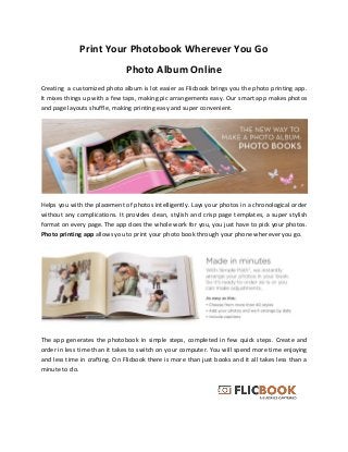 Print Your Photobook Wherever You Go
Photo Album Online
Creating a customized photo album is lot easier as Flicbook brings you the photo printing app.
It mixes things up with a few taps, making pic arrangements easy. Our smart app makes photos
and page layouts shuffle, making printing easy and super convenient.
Helps you with the placement of photos intelligently. Lays your photos in a chronological order
without any complications. It provides clean, stylish and crisp page templates, a super stylish
format on every page. The app does the whole work for you, you just have to pick your photos.
Photo printing app allows you to print your photo book through your phone wherever you go.
The app generates the photobook in simple steps, completed in few quick steps. Create and
order in less time than it takes to switch on your computer. You will spend more time enjoying
and less time in crafting. On Flicbook there is more than just books and it all takes less than a
minute to do.
 