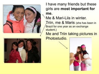 I have many friends but these
girls are most important for
me.
Me & Mari-Liis in winter.
Triin, me & Maris (she has been in
Brazil for one year as an exchange
student.)
Me and Triin taking pictures in
Photostudio.
 