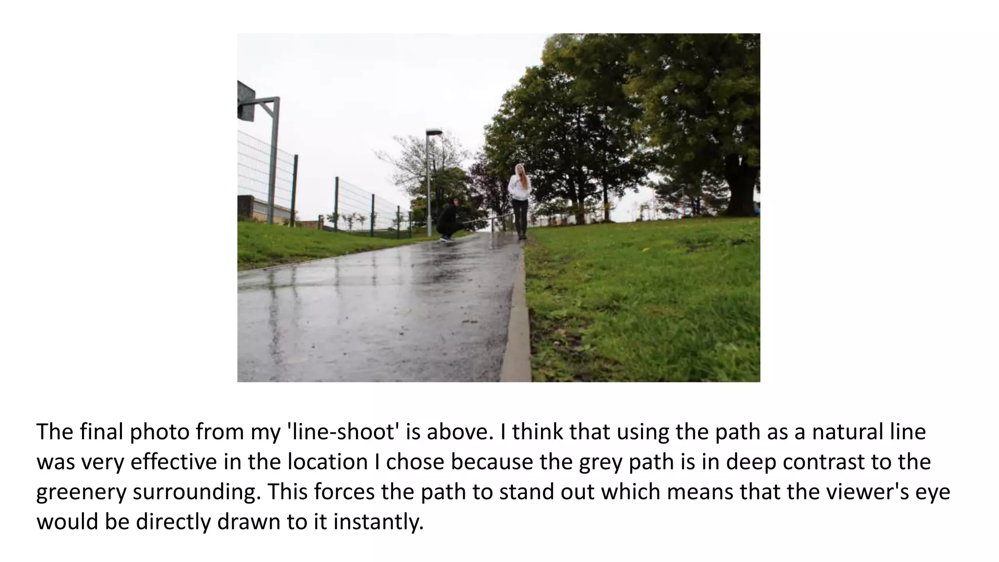 The final photo from my 'line-shoot' is above. I think that using the path as a natural line
was very effective in the location I chose because the grey path is in deep contrast to the
greenery surrounding. This forces the path to stand out which means that the viewer's eye
would be directly drawn to it instantly.
 