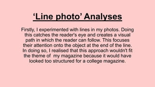 ‘Line photo’ Analyses
Firstly, I experimented with lines in my photos. Doing
this catches the reader's eye and creates a visual
path in which the reader can follow. This focuses
their attention onto the object at the end of the line.
In doing so, I realised that this approach wouldn't fit
the theme of my magazine because it would have
looked too structured for a college magazine.
 