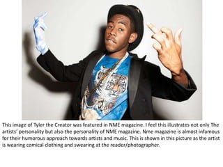 This image of Tyler the Creator was featured in NME magazine. I feel this illustrates not only The
artists’ personality but also the personality of NME magazine. Nme magazine is almost infamous
for their humorous approach towards artists and music. This is shown in this picture as the artist
is wearing comical clothing and swearing at the reader/photographer.
 