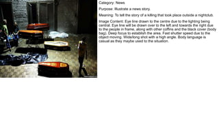 Category: News
Purpose: Illustrate a news story.
Meaning: To tell the story of a killing that took place outside a nightclub.
Image Content: Eye line drawn to the centre due to the lighting being
central. Eye line will be drawn over to the left and towards the right due
to the people in frame, along with other coffins and the black cover (body
bag). Deep focus to establish the area. Fast shutter speed due to the
object moving. Wide/long shot with a high angle. Body language is
casual as they maybe used to the situation.
 