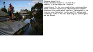Category: News/ Events
Purpose: Illustrate the story of a tsunami flood.
Meaning: To tell the story of the 2 survivors.
Image Content: Eye line to the people who are positioned along
the left vertical line Positioning at subject helps showcase the
devastation. Fast shutter speed because of the movement of the
trees and water. Natural light from the sun. This is a long shot
everything is in shot by the water. Body language is showing their
fear and despair.
 