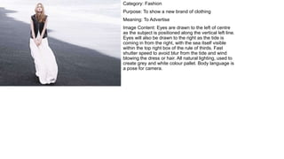 Category: Fashion
Purpose: To show a new brand of clothing
Meaning: To Advertise
Image Content: Eyes are drawn to the left of centre
as the subject is positioned along the vertical left line.
Eyes will also be drawn to the right as the tide is
coming in from the right, with the sea itself visible
within the top right box of the rule of thirds. Fast
shutter speed to avoid blur from the tide and wind
blowing the dress or hair. All natural lighting, used to
create grey and white colour pallet. Body language is
a pose for camera.
 