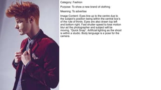 Category: Fashion
Purpose: To show a new brand of clothing
Meaning: To advertise
Image Content: Eyes line up to the centre due to
the subject’s position being within the central box’s
of the rule of thirds. Eyes are also drawn top left
and bottom right. Fast shutter speed to lose motion
blur ad the photographer and subject will be
moving. “Quick Snap”. Artificial lighting as the shoot
is within a studio. Body language is a pose for the
camera.
 