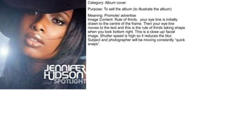 Category: Album cover
Purpose: To sell the album (to illustrate the album)
Meaning: Promote/ advertise
Image Content: Rule of thirds, your eye line is initially
drawn to the centre of the frame. Then your eye line
moves to the text and this is the rule of thirds taking shape
when you look bottom right. This is a close up/ facial
image. Shutter speed is high so it reduces the blur.
Subject and photographer will be moving constantly “quick
snaps”.
 