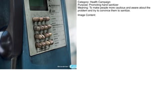 Category: Health Campaign
Purpose: Promoting hand sanitizer
Meaning: To make people more cautious and aware about the
problem and try to convince them to sanitize.
Image Content:
 