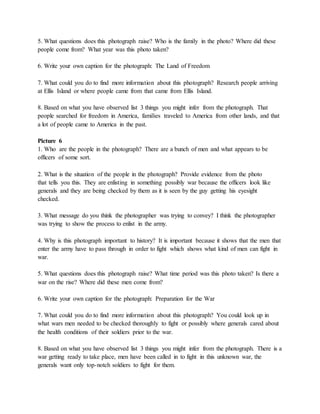 5. What questions does this photograph raise? Who is the family in the photo? Where did these 
people come from? What year was this photo taken? 
6. Write your own caption for the photograph: The Land of Freedom 
7. What could you do to find more information about this photograph? Research people arriving 
at Ellis Island or where people came from that came from Ellis Island. 
8. Based on what you have observed list 3 things you might infer from the photograph. That 
people searched for freedom in America, families traveled to America from other lands, and that 
a lot of people came to America in the past. 
Picture 6 
1. Who are the people in the photograph? There are a bunch of men and what appears to be 
officers of some sort. 
2. What is the situation of the people in the photograph? Provide evidence from the photo 
that tells you this. They are enlisting in something possibly war because the officers look like 
generals and they are being checked by them as it is seen by the guy getting his eyesight 
checked. 
3. What message do you think the photographer was trying to convey? I think the photographer 
was trying to show the process to enlist in the army. 
4. Why is this photograph important to history? It is important because it shows that the men that 
enter the army have to pass through in order to fight which shows what kind of men can fight in 
war. 
5. What questions does this photograph raise? What time period was this photo taken? Is there a 
war on the rise? Where did these men come from? 
6. Write your own caption for the photograph: Preparation for the War 
7. What could you do to find more information about this photograph? You could look up in 
what wars men needed to be checked thoroughly to fight or possibly where generals cared about 
the health conditions of their soldiers prior to the war. 
8. Based on what you have observed list 3 things you might infer from the photograph. There is a 
war getting ready to take place, men have been called in to fight in this unknown war, the 
generals want only top-notch soldiers to fight for them. 
