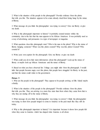 2. What is the situation of the people in the photograph? Provide evidence from the photo 
that tells you this. The situation appears to be a man already dead from being hung by the statue 
of liberty. 
3. What message do you think the photographer was trying to convey? Give me liberty or give 
me death. 
4. Why is this photograph important to history? It probably created tension within the 
community due to the fact that the man appears to be African American. It was probably used as 
a way of advertising and persuasion in a type of newspaper or magazine. 
5. What questions does this photograph raise? Who is the man in the photo? Why is the statue of 
liberty hanging someone? When was this photo created? Why was this photo Created? Who 
created it? 
6. Write your own caption for the photograph: Give me liberty or give me death 
7. What could you do to find more information about this photograph? Look up the statue of 
liberty or maybe look up African Americans and the statue of liberty. 
8. Based on what you have observed list 3 things you might infer from the photograph. I would 
infer that people became angry over this photo, that people have struggled for liberty in the past, 
and that the statue could relate to the government. 
Picture 5 
1. Who are the people in the photograph? They appear to be people arriving at Ellis Island maybe 
a family. 
2. What is the situation of the people in the photograph? Provide evidence from the photo 
that tells you this. They are arriving to a more free state than from where they came from that is 
why they are staring off to the statue of liberty. 
3. What message do you think the photographer was trying to convey? I think the photographer 
was trying to show how people longed to come to America in the past much like they still do 
today. 
4. Why is this photograph important to history? It is important because it shows how people felt 
when they came to America which has shaped what America is all about. 
 