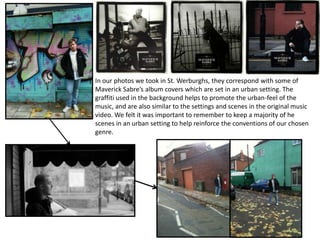 In our photos we took in St. Werburghs, they correspond with some of
Maverick Sabre’s album covers which are set in an urban setting. The
graffiti used in the background helps to promote the urban-feel of the
music, and are also similar to the settings and scenes in the original music
video. We felt it was important to remember to keep a majority of he
scenes in an urban setting to help reinforce the conventions of our chosen
genre.
 