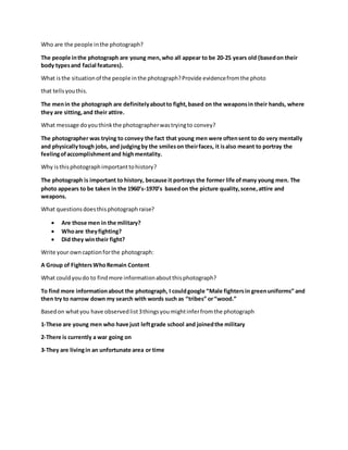 Who are the people inthe photograph?
The people inthe photograph are young men,who all appear to be 20-25 years old (basedon their
body typesand facial features).
What isthe situationof the people inthe photograph?Provide evidencefromthe photo
that tellsyouthis.
The menin the photograph are definitelyaboutto fight,based on the weaponsin their hands, where
they are sitting,and their attire.
What message doyouthinkthe photographerwastryingto convey?
The photographer was trying to convey the fact that young men were oftensent to do very mentally
and physicallytough jobs, and judgingby the smileson theirfaces, it isalso meant to portray the
feelingofaccomplishmentand highmentality.
Why isthisphotographimportanttohistory?
The photograph is important to history, because it portrays the former life ofmany young men. The
photo appears to be taken in the 1960’s-1970’s basedon the picture quality,scene,attire and
weapons.
What questionsdoesthisphotographraise?
 Are those men in the military?
 Whoare theyfighting?
 Did they wintheir fight?
Write your owncaptionforthe photograph:
A Group of FightersWhoRemain Content
What couldyoudo to findmore informationaboutthisphotograph?
To find more informationabout the photograph, I couldgoogle “Male fightersin greenuniforms” and
then try to narrow down my search with words such as “tribes” or“wood.”
Basedon whatyou have observedlist3thingsyoumightinferfromthe photograph
1-These are young men who have just leftgrade school and joinedthe military
2-There is currently a war going on
3-They are livingin an unfortunate area or time
 