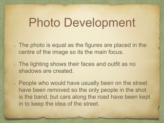 Photo Development 
The photo is equal as the figures are placed in the 
centre of the image so its the main focus. 
The li...