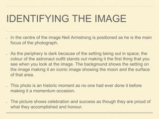 IDENTIFYING THE IMAGE 
In the centre of the image Neil Armstrong is positioned as he is the main 
focus of the photograph....