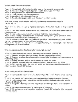 Who are the people in the photograph?
Picture 1- It’s hard to tell. Inferring from the other pictures they appear to be immigrants.
Picture 2- Citizens meeting an important person, possibly German, possibly Hitler.
Picture 3- Mostly blacks during a protest or demonstration.
Picture 4- It’s the Statue of Liberty and a dead man.
Picture 5- Also a family of immigrants to America.
Picture 6- Men either being approved to enter the country or military service.
What is the situation of the people in the photograph? Provide evidence from the photo
that tells you this.
Picture 1- Seems to be a poor group of people cooking a meal. The photo includes cooking ware and
food.
Picture 2- It is a warm greeting between a man and a young boy. The smiles of the people show it is
a happy moment.
Picture 3- It is a hostile environment with evidence of the braking dogs and police.
Picture 4- Quite possibly it is another hostile environment inferring some type of symbolism. Infers
symbolism because this could not be a real photo.
Picture 5- Immigrants looking upon their new future in America. They are looking upon the symbol
that every immigrant looked at when arriving in America.
Picture 6- The men are being inspected by some type of authority. The men doing the inspections are
wearing some type of official uniform.

What message do you think the photographer was trying to convey?
Picture 1- Could be hardship for the poor but making the best of what the family had.
Picture 2- They may have been trying to convey a happy and well received greeting.
Picture 3- They may have been trying to convey the hard period of time blacks had in America prior to
the Civil Rights Act.
Picture 4- Possibly they were trying to convey America as violent and hostile.
Picture 5- They may have been trying to convey the bright but uncertain future of a family.
Picture 6 –They may have been trying to convey what it was like to be approved for citizenship or
military service in the early 20th century.

Why is this photograph important to history?
Picture 1- It is important to history by showing the hardships of the poor in America almost a century
ago.
Picture 2- This photo is important showing the how Hitler was once well perceived in Germany.
Picture 3- It is important to history because it shows the hardships blacks experienced in America
before the Civil Rights Act
Picture 4- Though I’m not entirely sure what this picture is about it might show a once hostile time in
America.
Picture 5- This photo gives a glimpse of a hopeful family of immigrants.
Picture 6- This photo shows what inspections were like in the early 20th century for either immigrants
or military recruits.

 
