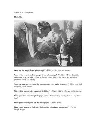 3- This is an older picture
Photo #2:
Who are the people in the photograph? - Hitler, a child, and two women
What is the situation of the people in the photograph? Provide evidence from the
photo that tells you this. - Hitler is shaking hands with a child much like a modern
president would kiss a baby.
What message do you think the photographer was trying to convey? - Hitler was kind
and cares for his people
Why is this photograph important to history? - Shows Hitler's influence on his people.
What questions does this photograph raise? What are they meeting for? Is it a political
rally?
Write your own caption for the photograph: "Hitler's future"
What could you do to find more information about this photograph? - Put it in
Google images
 