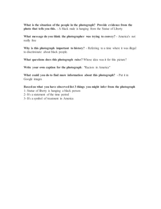 What is the situation of the people in the photograph? Provide evidence from the
photo that tells you this. - A black male is hanging from the Statue of Liberty
What message do you think the photographer was trying to convey? - America's not
really free
Why is this photograph important to history? - Referring to a time where it was illegal
to discriminate about black people.
What questions does this photograph raise? Whose idea was it for this picture?
Write your own caption for the photograph: "Racism in America"
What could you do to find more information about this photograph? - Put it in
Google images
Basedon what you have observed list 3 things you might infer from the photograph
1- Statue of liberty is hanging a black person
2- It's a statement of the time period
3- It's a symbol of treatment in America
 