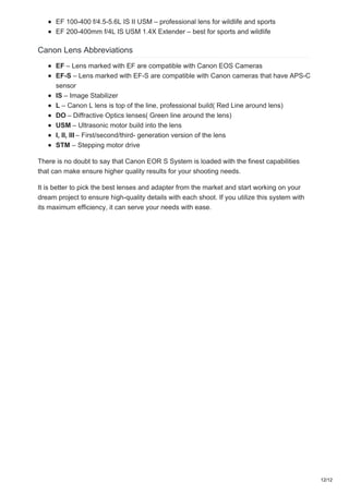 EF 100-400 f/4.5-5.6L IS II USM – professional lens for wildlife and sports
EF 200-400mm f/4L IS USM 1.4X Extender – best for sports and wildlife
Canon Lens Abbreviations
EF – Lens marked with EF are compatible with Canon EOS Cameras
EF-S – Lens marked with EF-S are compatible with Canon cameras that have APS-C
sensor
IS – Image Stabilizer
L – Canon L lens is top of the line, professional build( Red Line around lens)
DO – Diffractive Optics lenses( Green line around the lens)
USM – Ultrasonic motor build into the lens
I, II, III – First/second/third- generation version of the lens
STM – Stepping motor drive
There is no doubt to say that Canon EOR S System is loaded with the finest capabilities
that can make ensure higher quality results for your shooting needs.
It is better to pick the best lenses and adapter from the market and start working on your
dream project to ensure high-quality details with each shoot. If you utilize this system with
its maximum efficiency, it can serve your needs with ease.
12/12
 