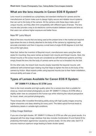 Read more: Flower Photography Tips: Taking Better Flora Images Instantly
What are the lens mounts in Canon EOS R System?
Lens mount is considered as a proprietary and standard interface for camera and the
manufacturers at Canon make sure to design highly secure and reliable mount systems
that can suit to the body of the camera. All the camera units these days make use of
unique mounts, and they often limit compatibility with different types of lenses. The lens
mounts also provide a way to do electronic communication between camera and lens so
that users can achieve higher exposure and better focus.
New RF Lens Mount
Most of the lens mounts that are being used at the present time in the market are bayonet
type where the lens is directly attached to the body of the camera by registering it with
accurate orientation and then it requires a small twist of angle 45-90 degrees to lock that
lens at the right place.
Note that, before the invention of Bayonet mount, manufacturers were using few other
styles for mounting; they were names as breech lock mounts and thread mounts. Here, the
thread mounts or the screw mounts are considered as self-referential systems and they
simply thread the lens into the body of camera same as the nut is threaded into the bolt.
On the other side, the breech lock mounts closely resemble the bayonet mounts; with
additional self-contained type rotating ring that helps to tighten the lens to the body of the
camera by friction. Most experts prefer using bayonet mounts due to their faster installation,
removal ability and ease of use.
Types of Lenses Available for Canon EOS R System:
RF 35MM F/1.8 Macro IS STM Lens
Here is the most versatile and high-quality option for a camera lens that is suitable for
close-up, travel and street photography as well. RF 35MM F/1.8 Macro IS STM offers a
slightly wider view as compared to the human eye while retaining the natural perspective
for travel, street, and portrait photography.
These lenses offer incredible filmmaking ability along with high-quality images ensuring
higher sharpness and deep detailing for every point. The latest optical formula leads to
satisfactory details in variable light conditions.
5-Stop Image Stabilizer
If you are a low light shooter, RF 35MM F/1.8 Macro IS STM can offer you great results. It is
designed with five stop image stabilizer that also includes Combination IS and Hybrid IS for
protecting information against blur caused by camera shake. On the other side, fast f/1.8
ensures maximum aperture range leading to faster shutter speed.
3/12
 