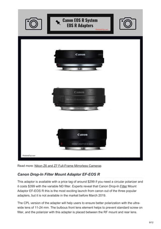 Read more: Nikon Z6 and Z7 Full-Frame Mirrorless Cameras
Canon Drop-In Filter Mount Adaptor EF-EOS R
This adaptor is available with a price tag of around $299 if you need a circular polarizer and
it costs $399 with the variable ND filter. Experts reveal that Canon Drop-In Filter Mount
Adaptor EF-EOS R this is the most exciting launch from canon out of the three popular
adapters, but it is not available in the market before March 2019.
The CPL version of the adapter will help users to ensure better polarization with the ultra-
wide lens of 11-24 mm. The bulbous front lens element helps to prevent standard screw on
filter, and the polarizer with this adapter is placed between the RF mount and rear lens.
9/12
 
