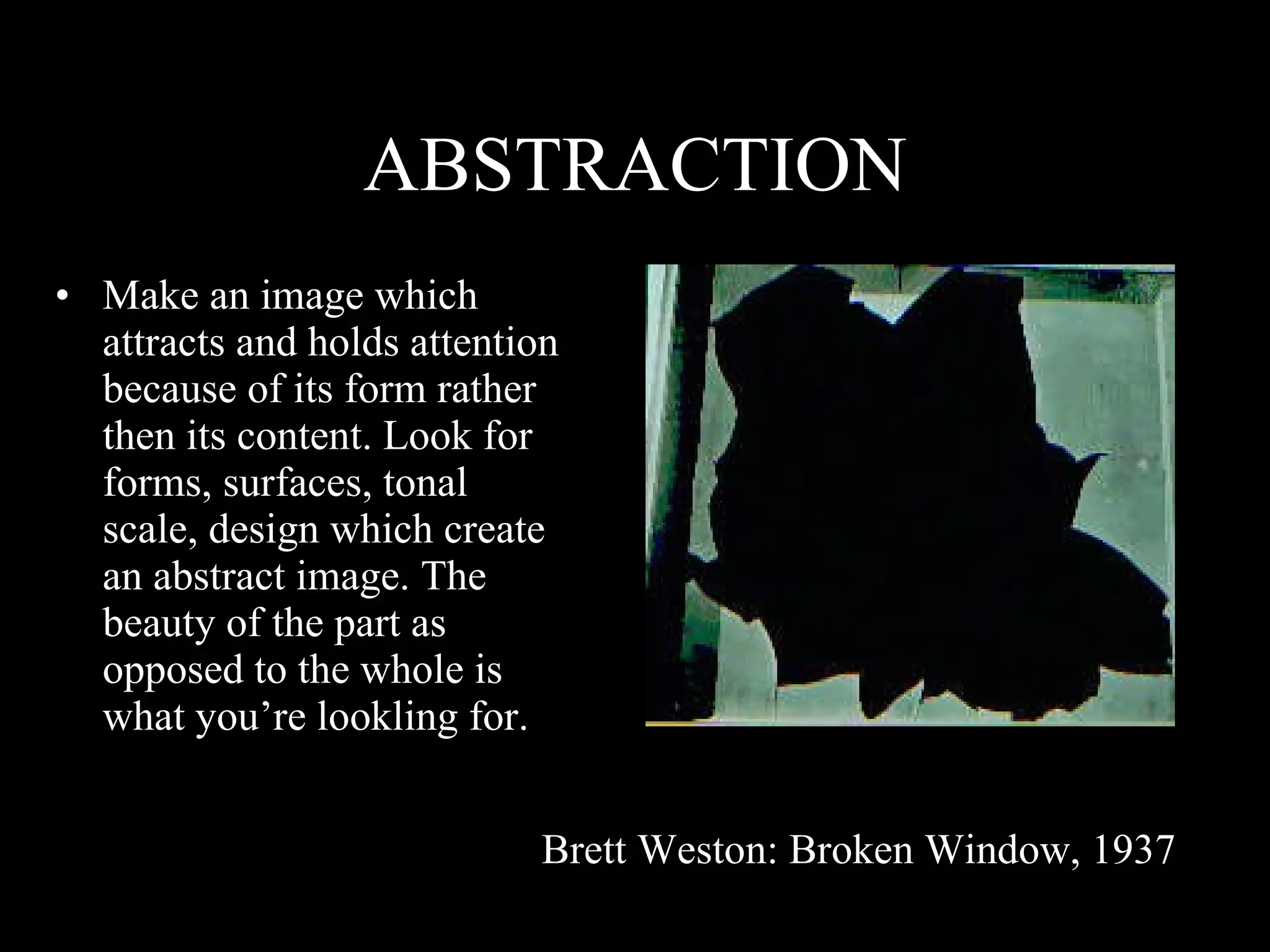 ABSTRACTION Make an image which attracts and holds attention because of its form rather then its content. Look for forms, surfaces, tonal scale, design which create an abstract image. The beauty of the part as opposed to the whole is what you’re lookling for. Brett Weston: Broken Window, 1937 