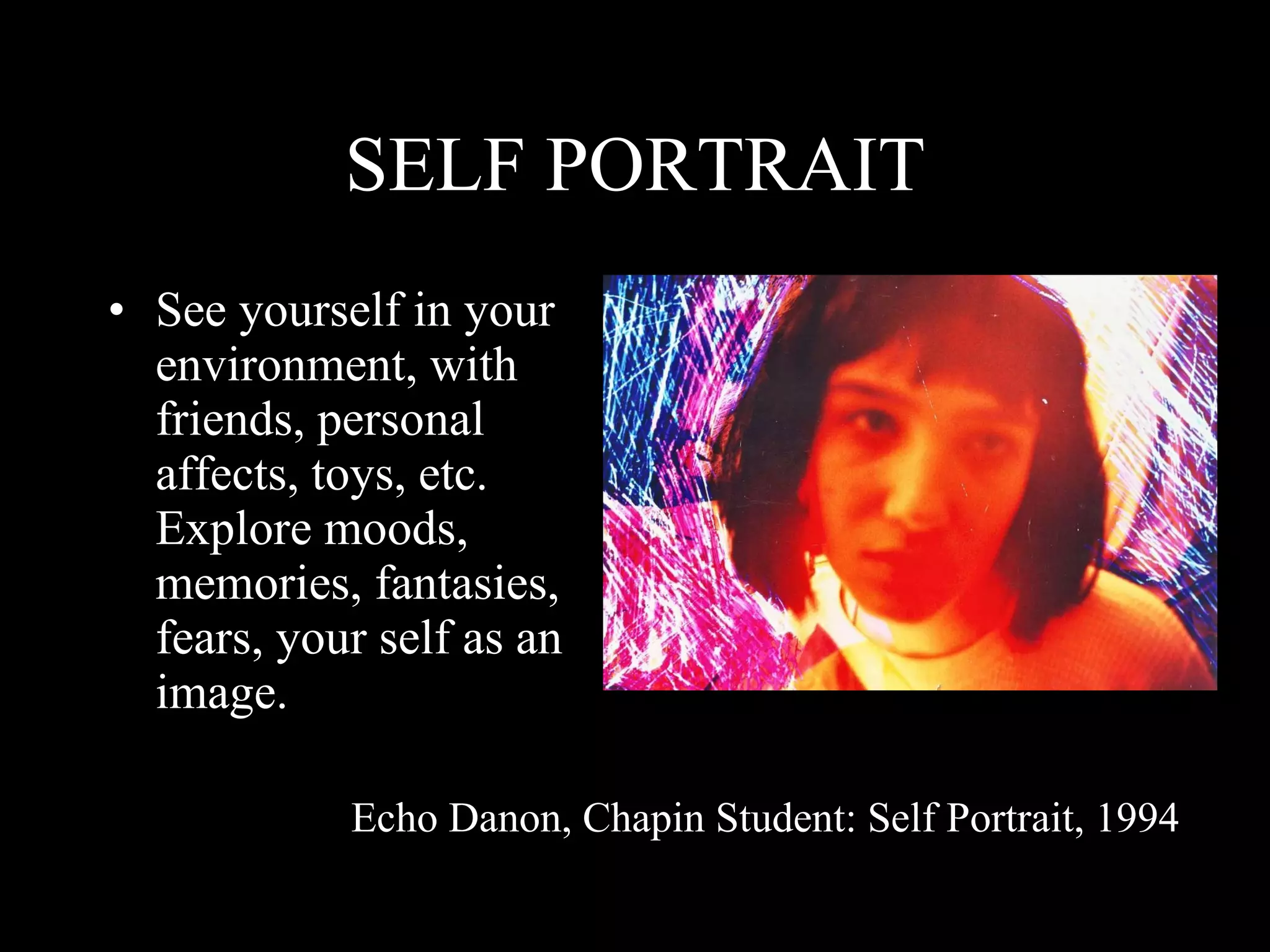 SELF PORTRAIT See yourself in your environment, with friends, personal affects, toys, etc. Explore moods, memories, fantasies, fears, your self as an image. Echo Danon, Chapin Student: Self Portrait, 1994 