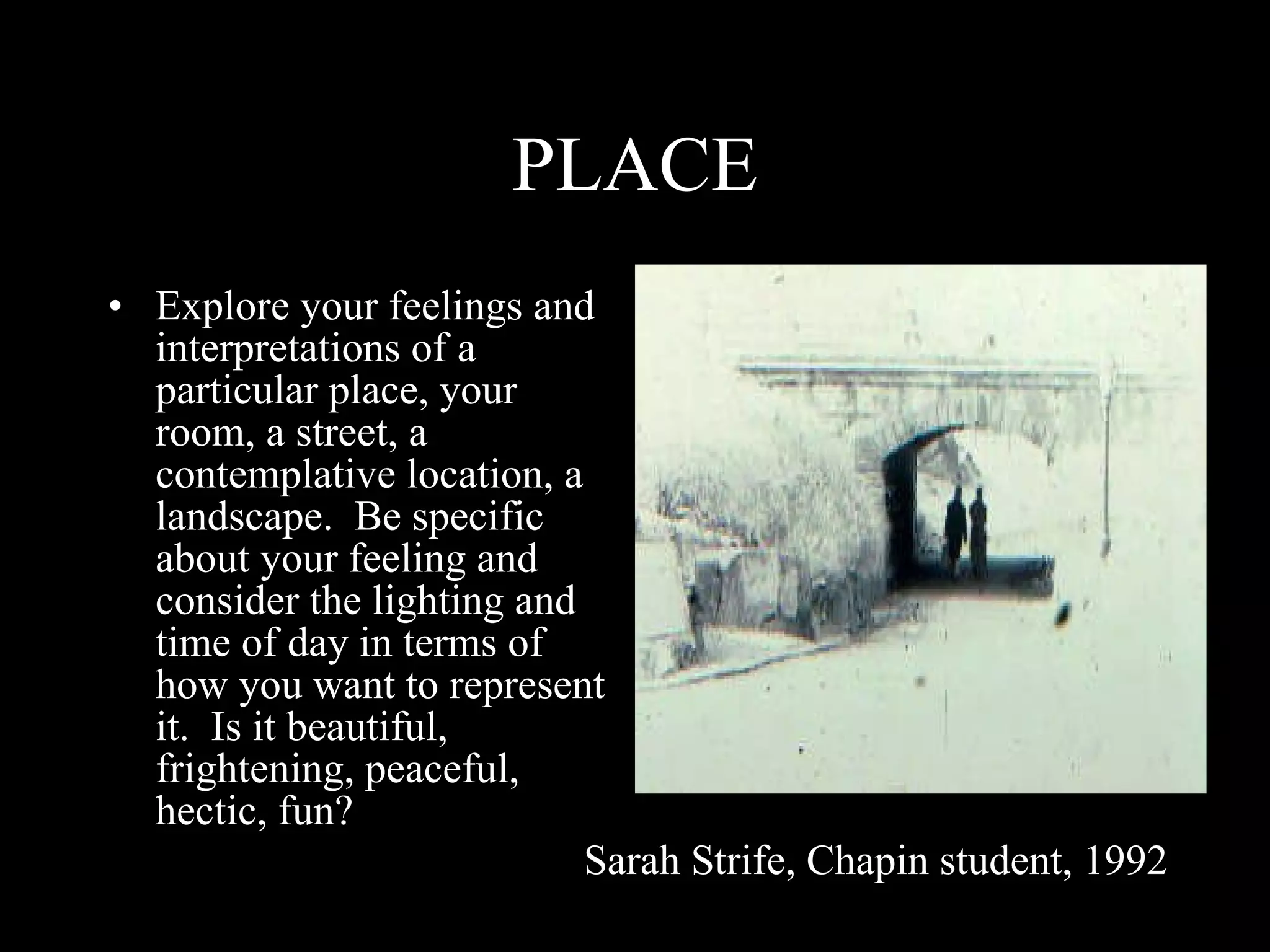 PLACE Explore your feelings and interpretations of a particular place, your room, a street, a contemplative location, a landscape.  Be specific about your feeling and consider the lighting and time of day in terms of how you want to represent it.  Is it beautiful, frightening, peaceful, hectic, fun? Sarah Strife, Chapin student, 1992 