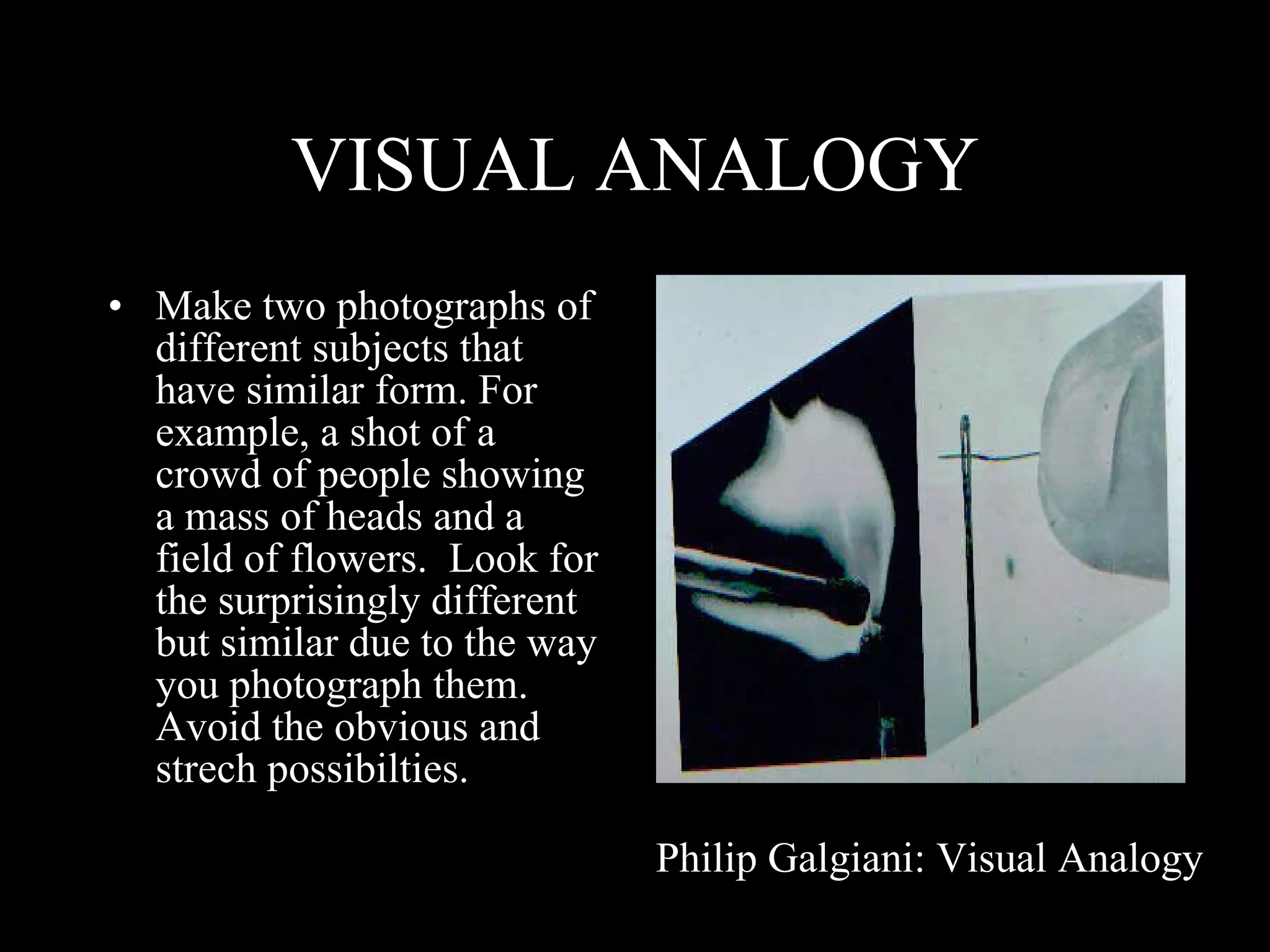 VISUAL ANALOGY Make two photographs of different subjects that have similar form. For example, a shot of a crowd of people showing a mass of heads and a field of flowers.  Look for the surprisingly different but similar due to the way you photograph them.  Avoid the obvious and strech possibilties. Philip Galgiani: Visual Analogy 